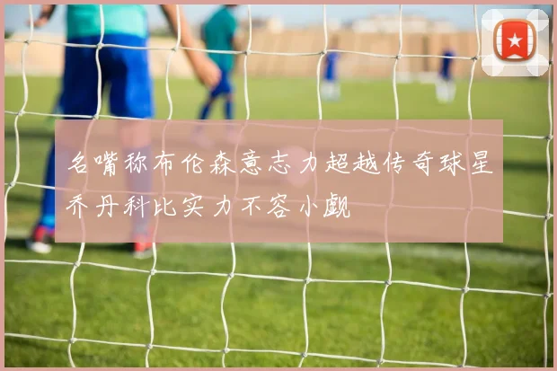 名嘴称布伦森意志力超越传奇球星乔丹科比实力不容小觑