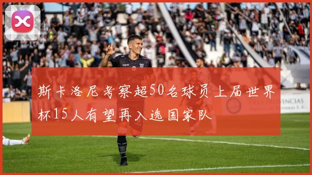 斯卡洛尼考察超50名球员上届世界杯15人有望再入选国家队