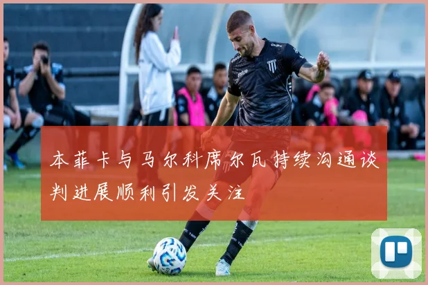 本菲卡与马尔科席尔瓦持续沟通谈判进展顺利引发关注