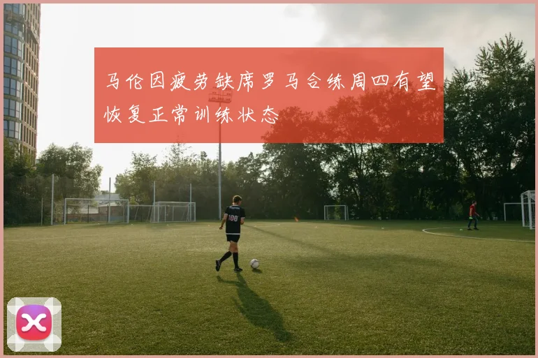 马伦因疲劳缺席罗马合练周四有望恢复正常训练状态