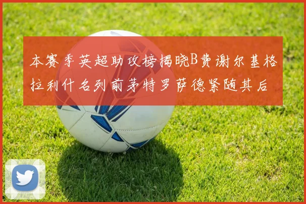 本赛季英超助攻榜揭晓B费谢尔基格拉利什名列前茅特罗萨德紧随其后
