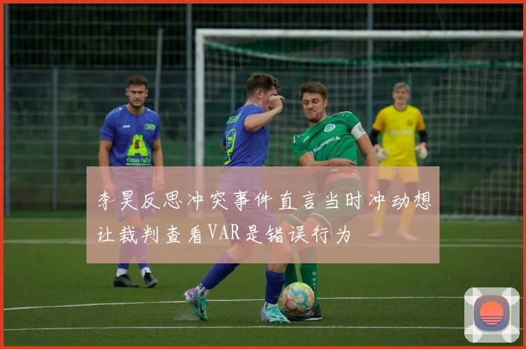李昊反思冲突事件直言当时冲动想让裁判查看VAR是错误行为