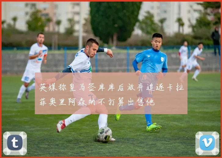 英媒称皇马签库库后放弃追逐卡拉菲奥里阿森纳不打算出售他