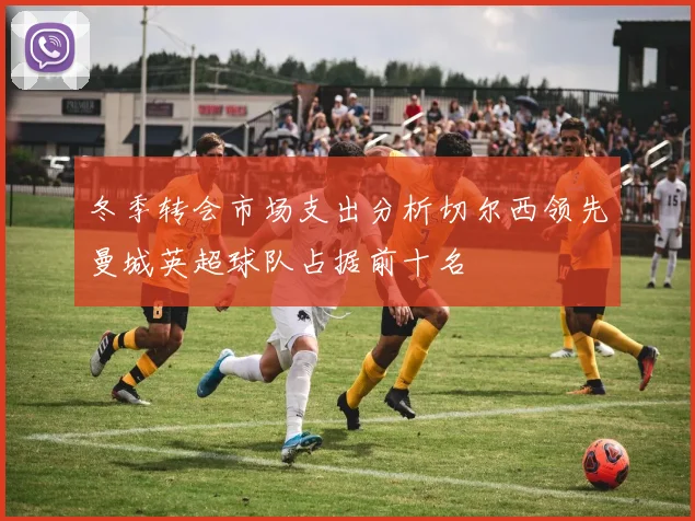 冬季转会市场支出分析切尔西领先曼城英超球队占据前十名
