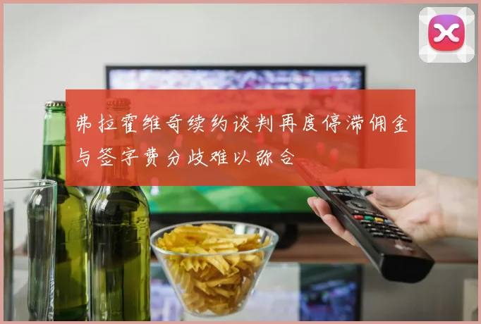 弗拉霍维奇续约谈判再度停滞佣金与签字费分歧难以弥合