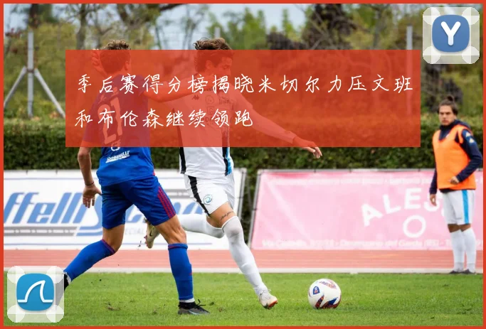 季后赛得分榜揭晓米切尔力压文班和布伦森继续领跑