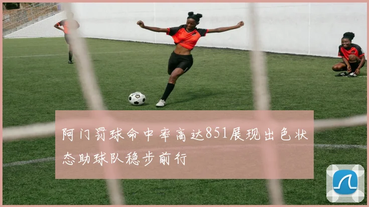 阿门罚球命中率高达851展现出色状态助球队稳步前行