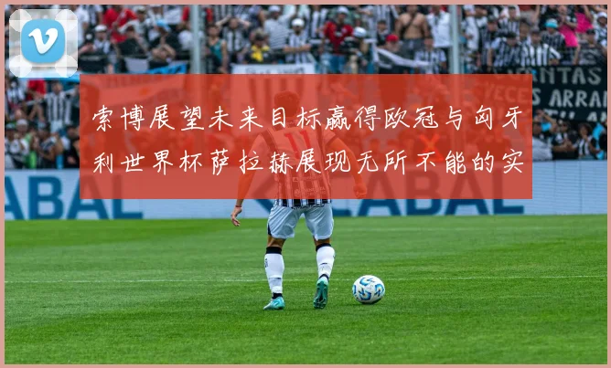 索博展望未来目标赢得欧冠与匈牙利世界杯萨拉赫展现无所不能的实力