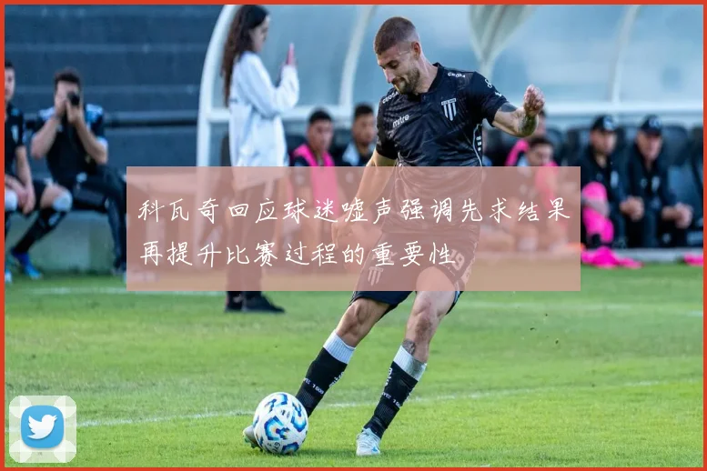 科瓦奇回应球迷嘘声强调先求结果再提升比赛过程的重要性