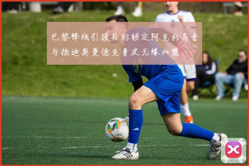 巴黎锋线引援目标锁定阿克利乌舍与扬迪奥曼德克鲁皮无缘加盟