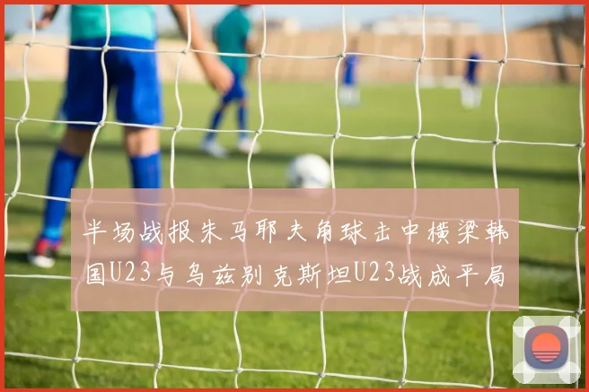 半场战报朱马耶夫角球击中横梁韩国U23与乌兹别克斯坦U23战成平局