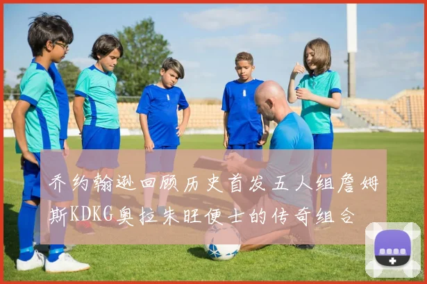 乔约翰逊回顾历史首发五人组詹姆斯KDKG奥拉朱旺便士的传奇组合