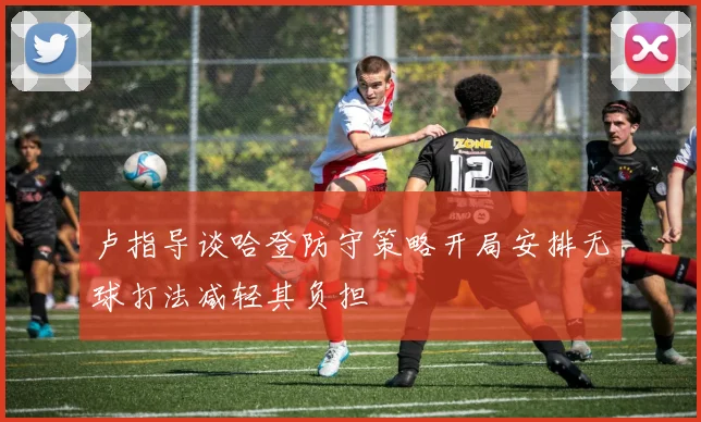 卢指导谈哈登防守策略开局安排无球打法减轻其负担