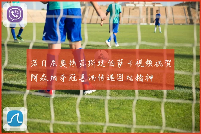 若日尼奥热苏斯廷伯萨卡视频祝贺阿森纳夺冠喜讯传递团结精神