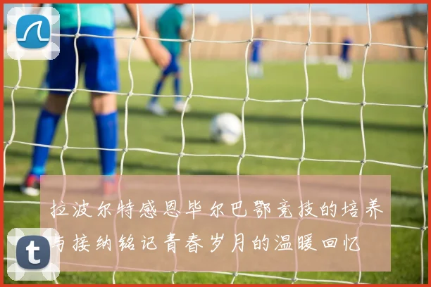 拉波尔特感恩毕尔巴鄂竞技的培养与接纳铭记青春岁月的温暖回忆