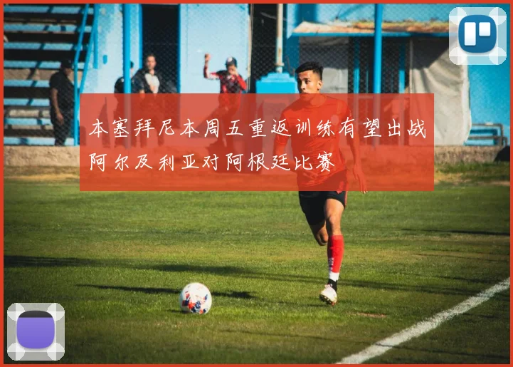 本塞拜尼本周五重返训练有望出战阿尔及利亚对阿根廷比赛