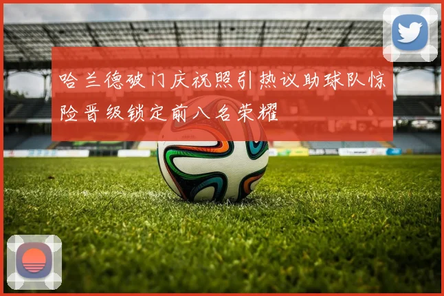 哈兰德破门庆祝照引热议助球队惊险晋级锁定前八名荣耀
