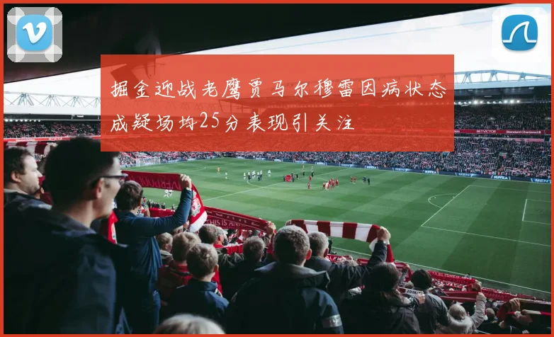 掘金迎战老鹰贾马尔穆雷因病状态成疑场均25分表现引关注