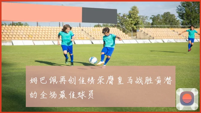 姆巴佩再创佳绩荣膺皇马战胜黄潜的全场最佳球员