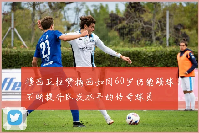 穆西亚拉赞梅西如同60岁仍能踢球不断提升队友水平的传奇球员